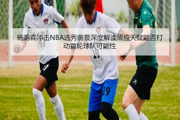 杨瀚森冲击NBA选秀前景深度解读策应天赋能否打动首轮球队可能性